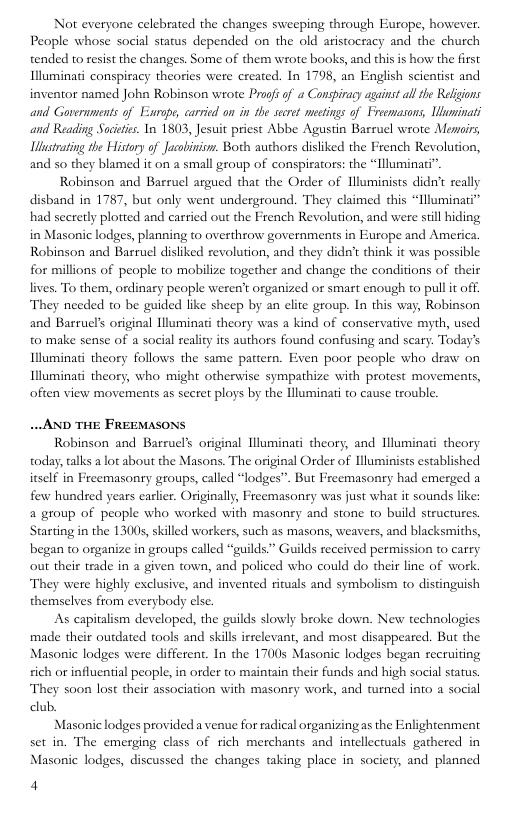 Not everyone celebrated the changes sweeping through Europe, however. People whose social status depended on the old aristocracy and the church tended to resist the changes. Some of them wrote books, and this is how the first Illuminati conspiracy theories were ereated. In 1798, an English scientist and inventor named John Robinson wrote Profs of a Conspiracy against il the Religions and Governments of Enrope, carried on in the secret mectings of Freemasons, Uluminati and Reading Societcs. In 1803, Jesuit priest Abbe Agustin Barruel wrote Mesvoirs, iusirating the History of Jacobinism. Both authors disliked the French Revolution, and so they blamed it on 2 small group of conspirators: the “[lluminati”.  Robinson and Basruel argued that the Order of Hluminists didnt really disband in 1787, but only went underground. They claimed this “Illuminati” had secretly plotted and carried out the French Revolution, and were stil hiding in Masonic lodges, planning to overthrow governments in Europe and America Robinson and Barruel disliked revolution, and they didn’t think it was possible for millions of people to mobilize together and change the conditions of their lives. To them, ordinary people weren’ organized or smart enough to pull it off They needed to be guided like sheep by an clite group. In this way, Robinson and Barruels original lluminati theory was a kind of conservative myth, used to make sense of a social reality ts authors found confusing and scary. Today’s Illuminati theory follows the same pattern. Even poor people who draw on Illuminati theory, who might otherwise sympathize with protest movements, often view movements as secret ploys by the lluminati to cause trouble.  .. AND THE FREEMASONS  Robinson and Baeruel’s original lluminati theory, and Nluminat theory today, talks a lot about the Masons. The original Order of Uluminists established itself in Freemasonry groups, called “lodges”. But Freemasonry had emerged a few hundred years earlier. Originally, Freemasonry was just what it sounds like: a group of people who worked with masonry and stone to build structures Starting in the 13005, skilled workers, such as masons, weavers, and blacksmiths, began (o osganize in groups called “guilds.” Guilds received permission to carry out their trade in a given town, and policed who could do their line of work. They were highly exclusive, and invented rituals and symbolism to distinguish themselves from everybody elsc.  As capitalism developed, the guilds slowly broke down. New technologies made their outdated tools and skill irrelevant, and most disappeared. But the Masonic lodges were different. In the 17005 Masonic lodges began recruiing sich or influential people, in order to maintain their funds and high social status. They so0n lost their association with masoney work, and turned into a social club.  Masonic lodges provided a venue for radical organizingas the Enlightenment set in. The emerging class of rich merchants and intellectuals gathered in Masonic lodges, discussed the changes taking place in society, and planned  4 